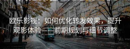 欧乐影视：如何优化转发效果，提升观影体验——前期规划与细节调整