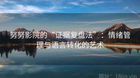 努努影院的“证据复盘法”：情绪管理与语言转化的艺术