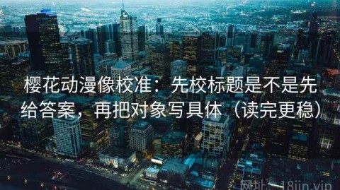 樱花动漫像校准：先校标题是不是先给答案，再把对象写具体（读完更稳）