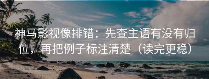 神马影视像排错：先查主语有没有归位，再把例子标注清楚（读完更稳）