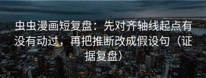 虫虫漫画短复盘：先对齐轴线起点有没有动过，再把推断改成假设句（证据复盘）