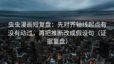 虫虫漫画短复盘：先对齐轴线起点有没有动过，再把推断改成假设句（证据复盘）