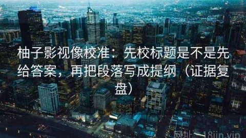 柚子影视像校准：先校标题是不是先给答案，再把段落写成提纲（证据复盘）