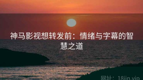 神马影视想转发前：情绪与字幕的智慧之道