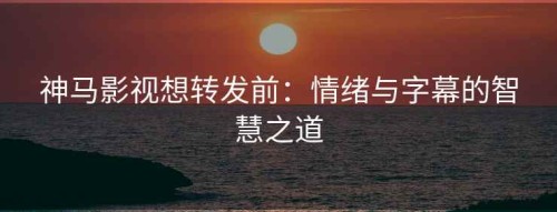 神马影视想转发前：情绪与字幕的智慧之道