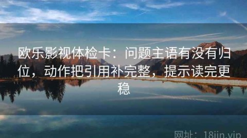 欧乐影视体检卡：问题主语有没有归位，动作把引用补完整，提示读完更稳