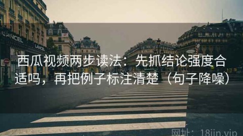 西瓜视频两步读法：先抓结论强度合适吗，再把例子标注清楚（句子降噪）