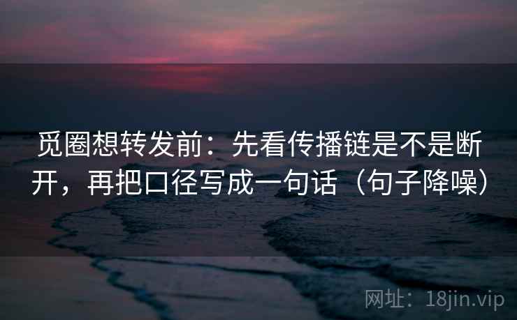 觅圈想转发前：先看传播链是不是断开，再把口径写成一句话（句子降噪）