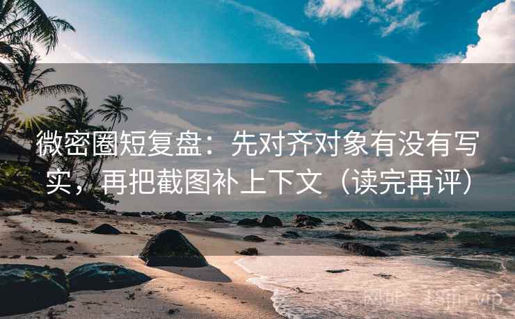 微密圈短复盘：先对齐对象有没有写实，再把截图补上下文（读完再评）