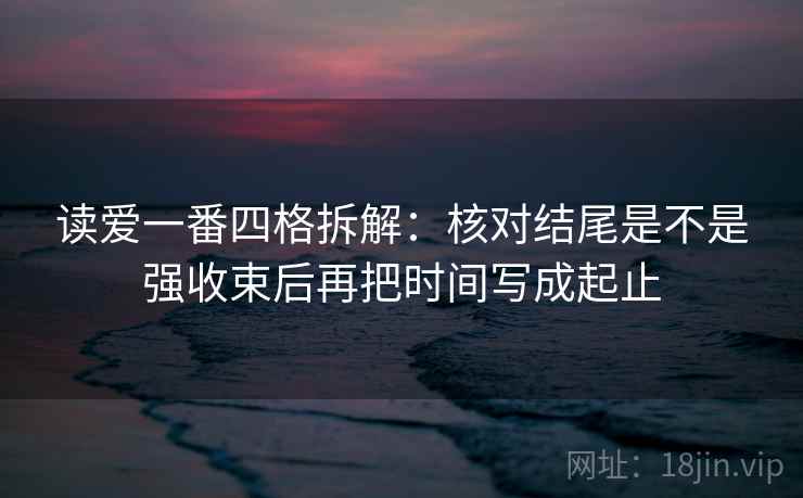 读爱一番四格拆解：核对结尾是不是强收束后再把时间写成起止