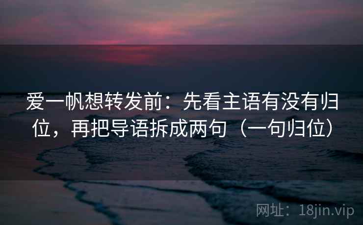 爱一帆想转发前：先看主语有没有归位，再把导语拆成两句（一句归位）