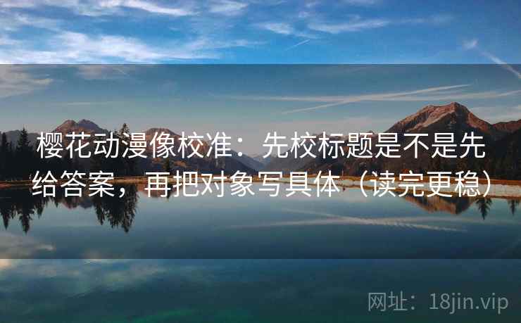 樱花动漫像校准：先校标题是不是先给答案，再把对象写具体（读完更稳）