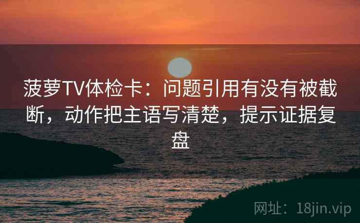 菠萝TV体检卡:问题引用有没有被截断,动作把主语写清楚,提示证据复盘 菠萝TV体检卡:问题引用有没有被截断,动作把主语写清楚,提示证据复盘