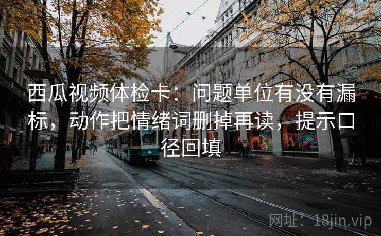 西瓜视频体检卡:问题单位有没有漏标,动作把情绪词删掉再读,提示口径回填 西瓜视频体检卡:问题单位有没有漏标,动作把情绪词删掉再读,提示口径回填