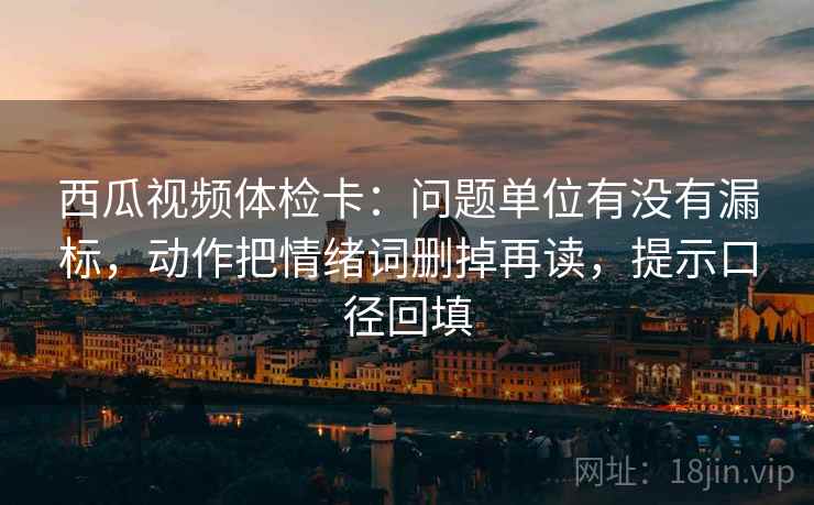 西瓜视频体检卡:问题单位有没有漏标,动作把情绪词删掉再读,提示口径回填 西瓜视频体检卡:问题单位有没有漏标,动作把情绪词删掉再读,提示口径回填