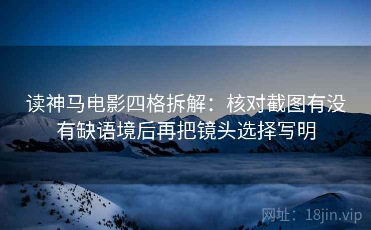 读神马电影四格拆解:核对截图有没有缺语境后再把镜头选择写明 读神马电影四格拆解:核对截图有没有缺语境后再把镜头选择写明