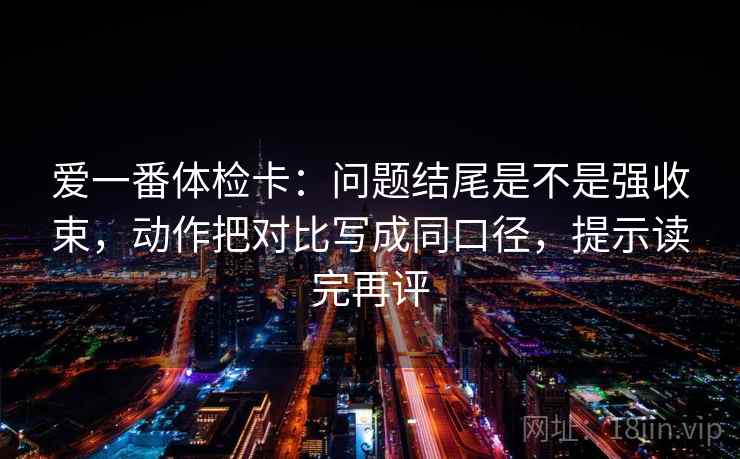 爱一番体检卡:问题结尾是不是强收束,动作把对比写成同口径,提示读完再评 爱一番体检卡:问题结尾是不是强收束,动作把对比写成同口径,提示读完再评