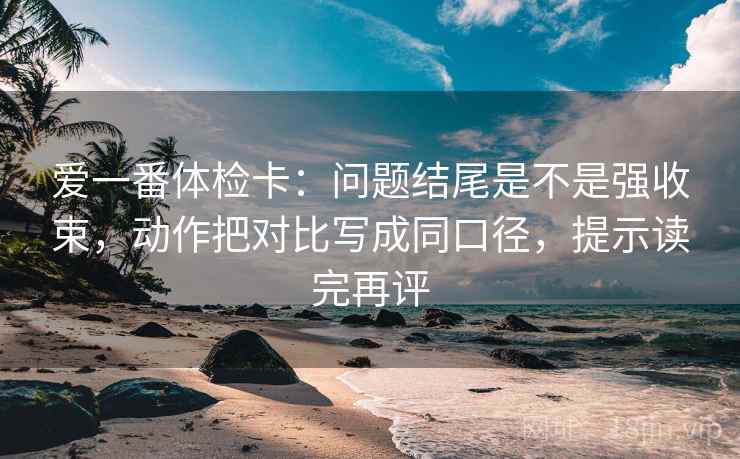 爱一番体检卡:问题结尾是不是强收束,动作把对比写成同口径,提示读完再评 爱一番体检卡:问题结尾是不是强收束,动作把对比写成同口径,提示读完再评