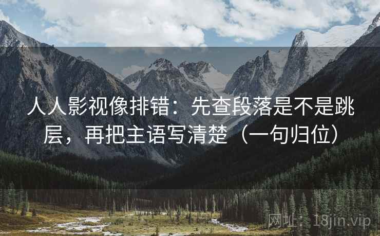 人人影视像排错:先查段落是不是跳层,再把主语写清楚(一句归位) 人人影视像排错:先查段落是不是跳层,再把主语写清楚(一句归位)