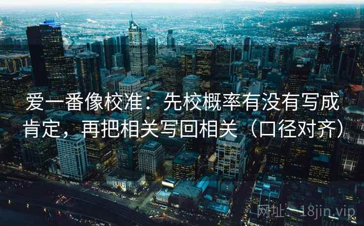 爱一番像校准:先校概率有没有写成肯定,再把相关写回相关(口径对齐) 爱一番像校准:先校概率有没有写成肯定,再把相关写回相关(口径对齐)