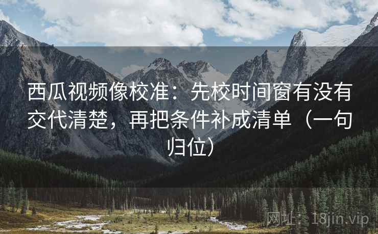 西瓜视频像校准:先校时间窗有没有交代清楚,再把条件补成清单(一句归位) 西瓜视频像校准:先校时间窗有没有交代清楚,再把条件补成清单(一句归位)