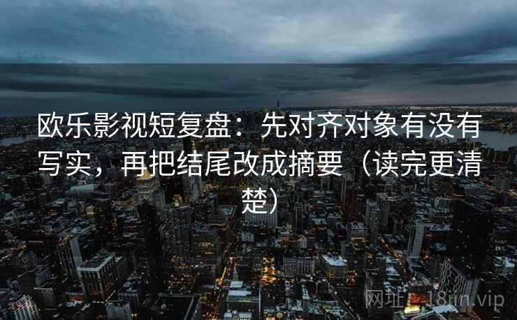 欧乐影视短复盘：先对齐对象有没有写实，再把结尾改成摘要（读完更清楚）