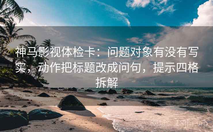 神马影视体检卡:问题对象有没有写实,动作把标题改成问句,提示四格拆解 神马影视体检卡:问题对象有没有写实,动作把标题改成问句,提示四格拆解