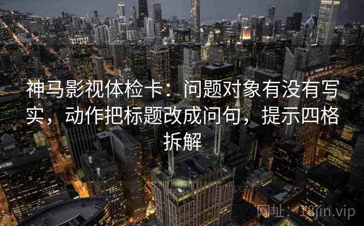 神马影视体检卡:问题对象有没有写实,动作把标题改成问句,提示四格拆解 神马影视体检卡:问题对象有没有写实,动作把标题改成问句,提示四格拆解