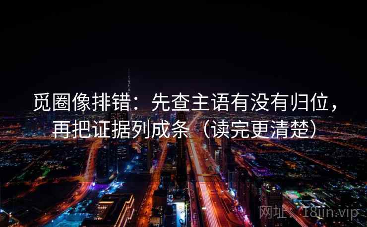 觅圈像排错:先查主语有没有归位,再把证据列成条(读完更清楚) 觅圈像排错:先查主语有没有归位,再把证据列成条(读完更清楚)